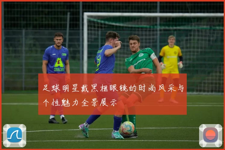 足球明星戴黑框眼镜的时尚风采与个性魅力全景展示