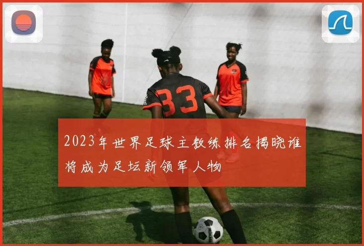 2023年世界足球主教练排名揭晓谁将成为足坛新领军人物